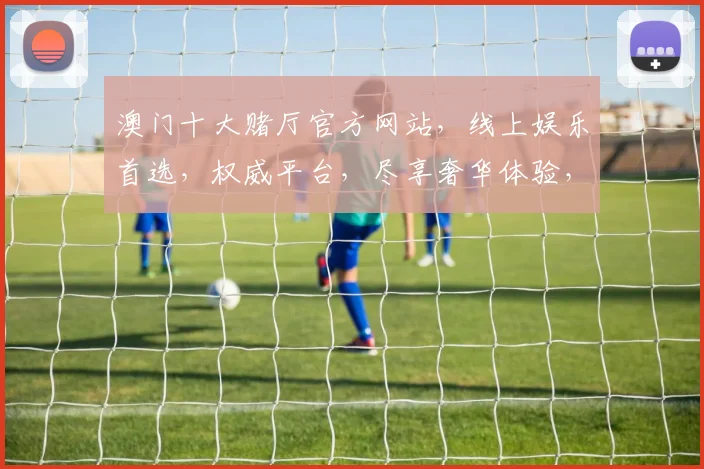 澳门十大赌厅官方网站，线上娱乐首选，权威平台，尽享奢华体验，安全可靠，点击即达