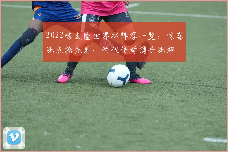 2022喀麦隆世界杯阵容一览，惊喜亮点抢先看，两代传奇携手亮相