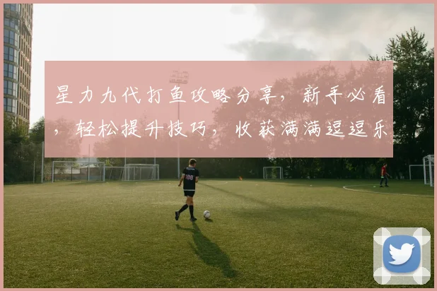 星力九代打鱼攻略分享，新手必看，轻松提升技巧，收获满满逗逗乐乐