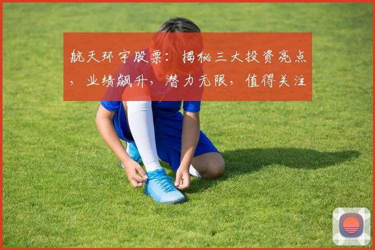 航天环宇股票：揭秘三大投资亮点，业绩飙升，潜力无限，值得关注