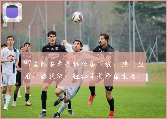 97国际安卓手机必备下载，热门应用一键获取，轻松享受智能生活，两大亮点不容错过